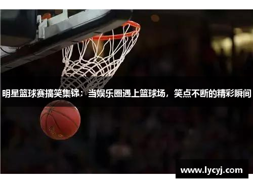 明星篮球赛搞笑集锦：当娱乐圈遇上篮球场，笑点不断的精彩瞬间